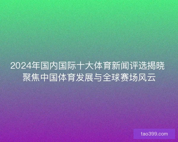 2024年国内国际十大体育新闻评选揭晓 聚焦中国体育发展与全球赛场风云