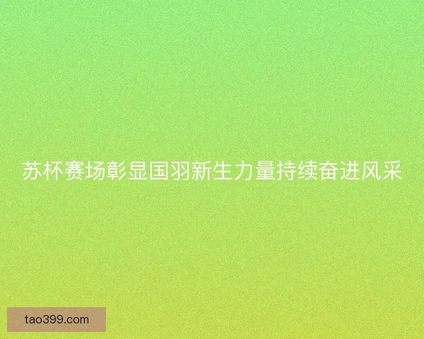苏杯赛场彰显国羽新生力量持续奋进风采 苏杯赛场彰显国羽新生力量持续奋进风采