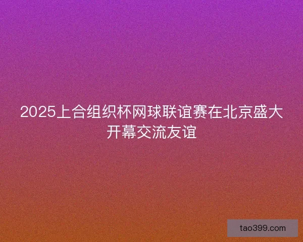 2025上合组织杯网球联谊赛在北京盛大开幕交流友谊 2025上合组织杯网球联谊赛在北京盛大开幕交流友谊
