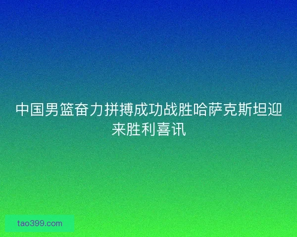 中国男篮奋力拼搏成功战胜哈萨克斯坦迎来胜利喜讯 中国男篮奋力拼搏成功战胜哈萨克斯坦迎来胜利喜讯