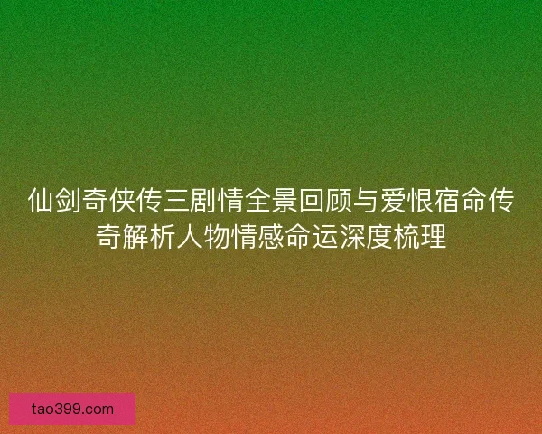 仙剑奇侠传三剧情全景回顾与爱恨宿命传奇解析人物情感命运深度梳理