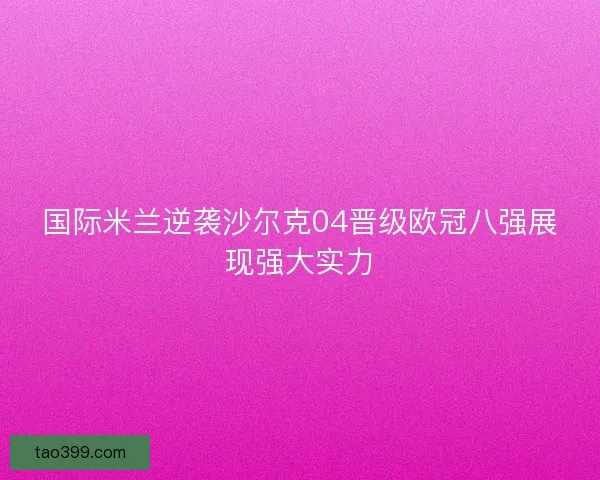 国际米兰逆袭沙尔克04晋级欧冠八强展现强大实力 国际米兰逆袭沙尔克04晋级欧冠八强展现强大实力
