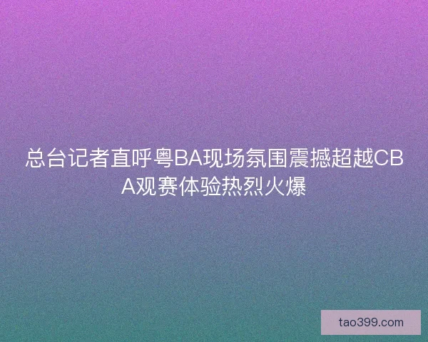 总台记者直呼粤BA现场氛围震撼超越CBA观赛体验热烈火爆