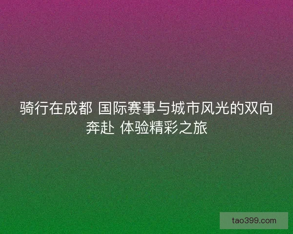 骑行在成都 国际赛事与城市风光的双向奔赴 体验精彩之旅 骑行在成都 国际赛事与城市风光的双向奔赴 体验精彩之旅