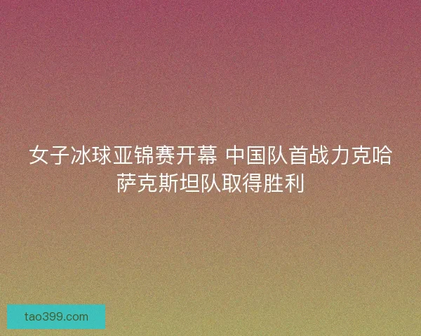 女子冰球亚锦赛开幕 中国队首战力克哈萨克斯坦队取得胜利 女子冰球亚锦赛开幕 中国队首战力克哈萨克斯坦队取得胜利