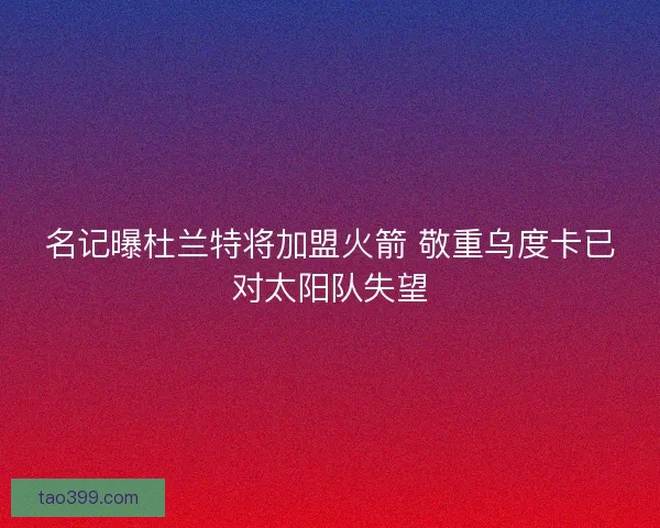 名记曝杜兰特将加盟火箭 敬重乌度卡已对太阳队失望