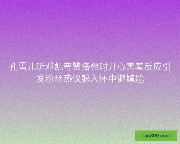孔雪儿听邓凯夸赞搭档时开心害羞反应引发粉丝热议躲入怀中避尴尬