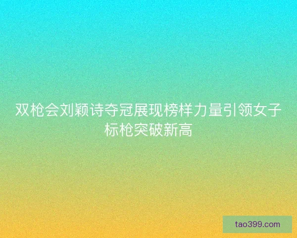 双枪会刘颖诗夺冠展现榜样力量引领女子标枪突破新高 双枪会刘颖诗夺冠展现榜样力量引领女子标枪突破新高