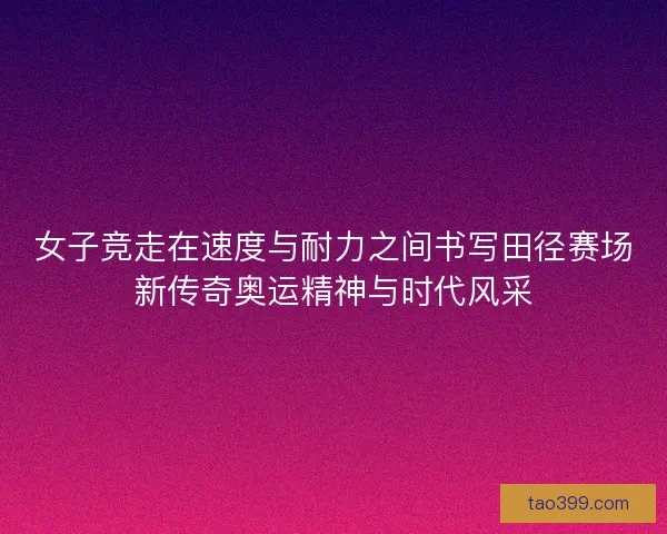 女子竞走在速度与耐力之间书写田径赛场新传奇奥运精神与时代风采 女子竞走在速度与耐力之间书写田径赛场新传奇奥运精神与时代风采
