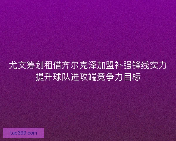 尤文筹划租借齐尔克泽加盟补强锋线实力提升球队进攻端竞争力目标 尤文筹划租借齐尔克泽加盟补强锋线实力提升球队进攻端竞争力目标
